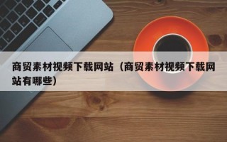 广东商贸素材视频下载网站（商贸素材视频下载网站有哪些）