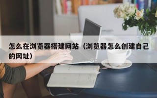广东怎么在浏览器搭建网站（浏览器怎么创建自己的网址）