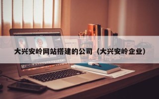广东大兴安岭网站搭建的公司（大兴安岭企业）