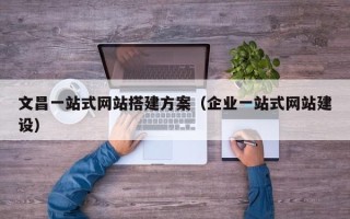 广东文昌一站式网站搭建方案（企业一站式网站建设）