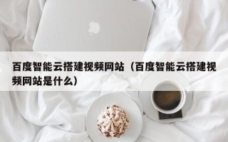 广东百度智能云搭建视频网站（百度智能云搭建视频网站是什么）