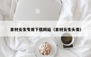 广东素材女生专用下载网站（素材女生头像）